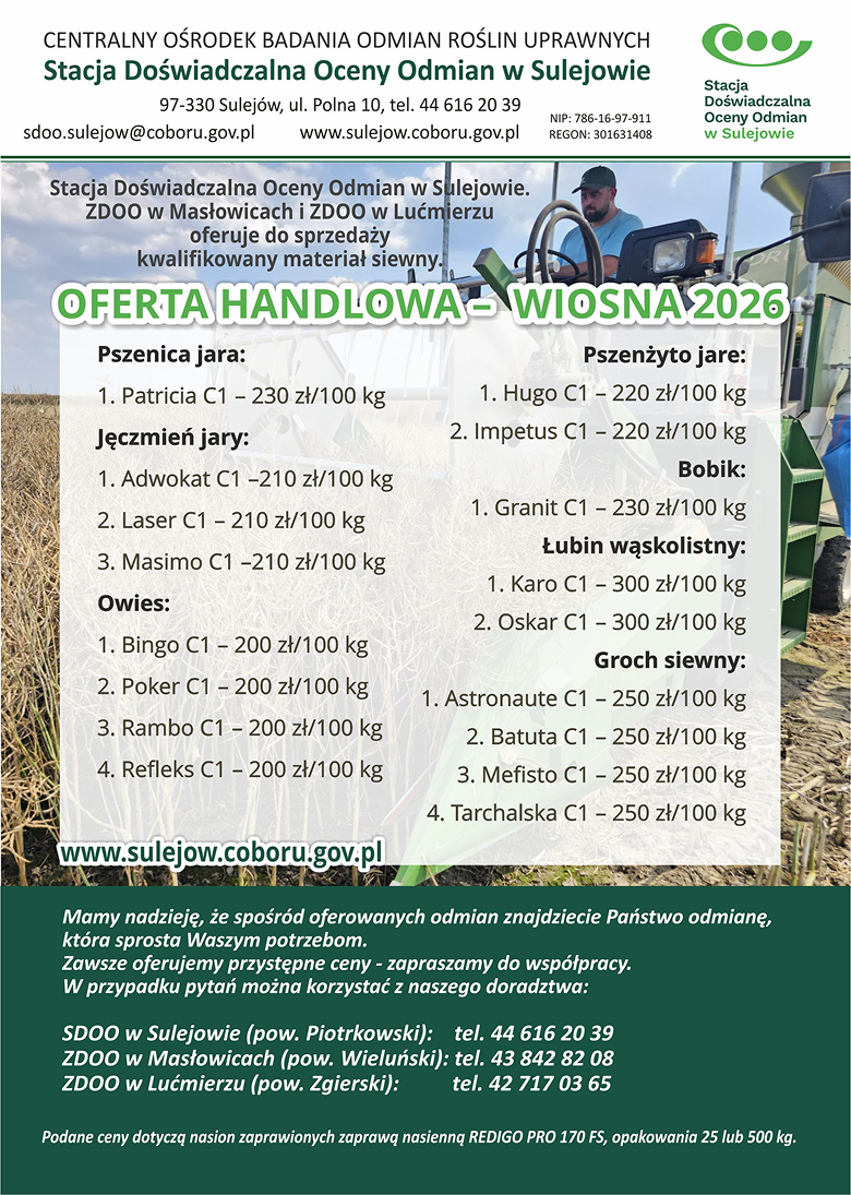 OFERTA HANDLOWA – WIOSNA 2026

    OFERTA HANDLOWA – WIOSNA 2026

    Stacja Doświadczalna Oceny Odmian w Sulejowie, 
    ZDOO w Masłowicach i ZDOO w Lućmierzu oferuje do sprzedaży kwalifikowany materiał siewny.

    Pszenica jara:
    1. Patricia C1 - 230 zł/100 kg

    Pszenżyto jare:
    1. Hugo C1 – 220 zł/100 kg
    2. Impetus C1 – 220 zł/100 kg

    Jęczmień jary:
    1. Adwokat C1 – 210 zł/100 kg
    2. Laser C1 – 210 zł/100 kg
    3. Masimo C1 – 210 zł/100 kg

    Bobik:
    1. Granit C1 – 230 zł/100 kg

    Łubin wąskolistny:
    1. Karo C1 - 300 zł/100 kg
    2. Oskar C1 - 300 zł/100kg
    
    Owies:
    1. Bingo C1 - 200 zł/100 kg
    2. Poker C1 - 200 zł/100 kg
    3. Rambo C1 - 200 zł/100 kg
    4. Refleks C1 - 200 zł/100 kg

    Groch siewny:
    1. Astronaute C1 - 250 zł/100 kg
    2. Batuta C1 - 250 zł/100 kg
    3. Mefisto C1 - 250 zł/100 kg
    4. Tarchalska C1 - 250 zł/100 kg

    Mamy nadzieję, że spośród oferowanych odmian znajdziecie Państwo odmianę, która sprosta Waszym potrzebom.
    Zawsze oferujemy przystępne ceny - zapraszamy do współpracy.

    W przypadku pytań można korzystać z naszego doradztwa:

    SDOO w Sulejowie (pow. Piotrkowski): tel. 44 616 20 39
    ZDOO w Masłowicach (pow. Wieluński): tel. 43 842 82 08
    ZDOO w Lućmierzu (pow. Zgierski): tel. 42 717 03 65

    Podane ceny dotyczą nasion zaprawionych zaprawą nasienną REDIGO PRO 170 FS, opakowania 25 lub 500 kg.

